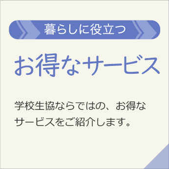 「お得なサービス」学校生協ならではの、お得なサービスをご紹介します。